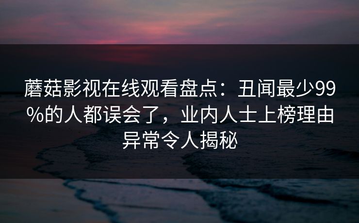 蘑菇影视在线观看盘点：丑闻最少99%的人都误会了，业内人士上榜理由异常令人揭秘