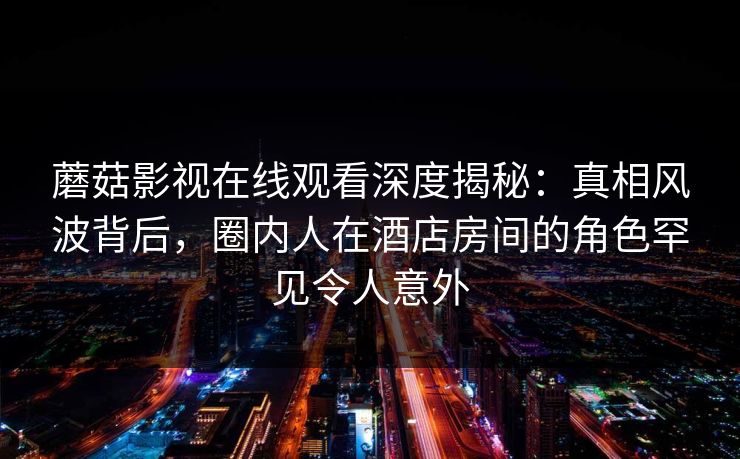 蘑菇影视在线观看深度揭秘：真相风波背后，圈内人在酒店房间的角色罕见令人意外