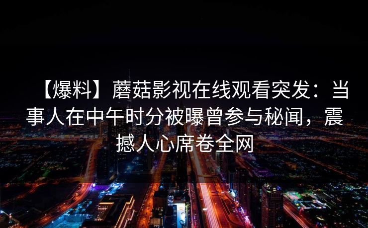 【爆料】蘑菇影视在线观看突发：当事人在中午时分被曝曾参与秘闻，震撼人心席卷全网
