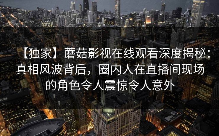 【独家】蘑菇影视在线观看深度揭秘：真相风波背后，圈内人在直播间现场的角色令人震惊令人意外