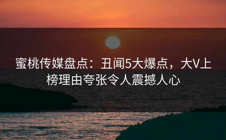 蜜桃传媒盘点：丑闻5大爆点，大V上榜理由夸张令人震撼人心