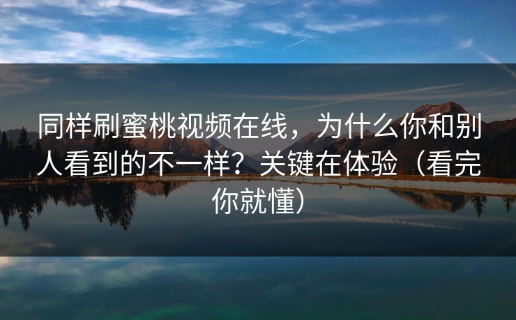 同样刷蜜桃视频在线，为什么你和别人看到的不一样？关键在体验（看完你就懂）