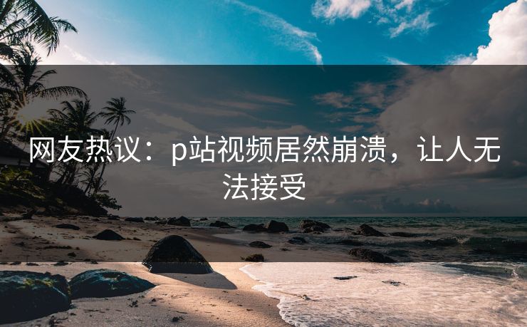 网友热议：p站视频居然崩溃，让人无法接受