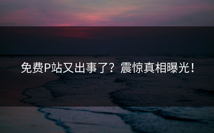 免费P站又出事了？震惊真相曝光！