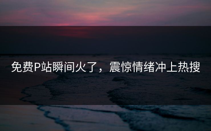 免费P站瞬间火了，震惊情绪冲上热搜