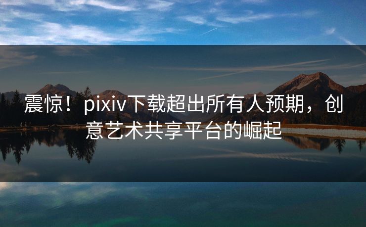震惊！pixiv下载超出所有人预期，创意艺术共享平台的崛起