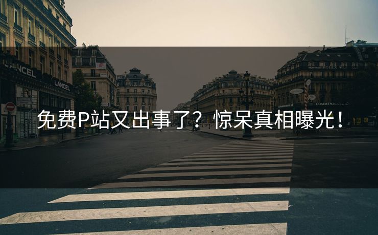 免费P站又出事了？惊呆真相曝光！