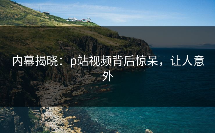内幕揭晓：p站视频背后惊呆，让人意外