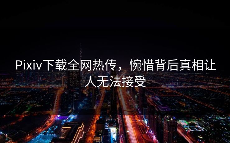 Pixiv下载全网热传，惋惜背后真相让人无法接受