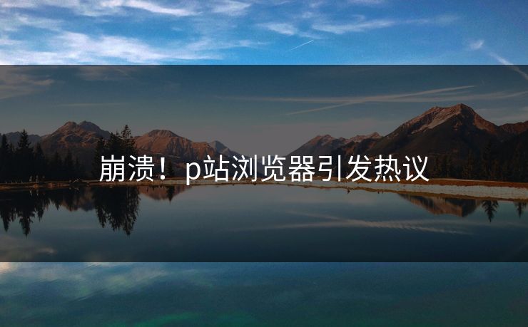 崩溃！p站浏览器引发热议