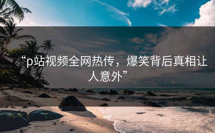 “p站视频全网热传，爆笑背后真相让人意外”