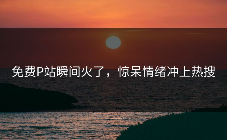 免费P站瞬间火了，惊呆情绪冲上热搜