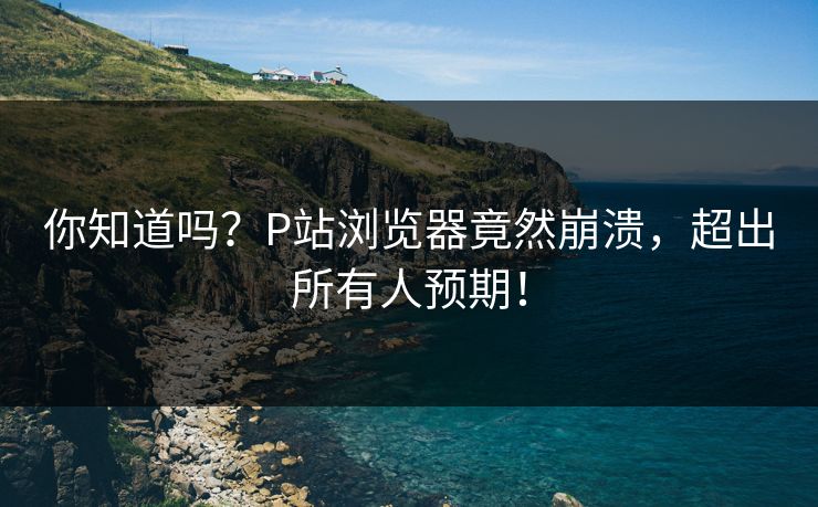 你知道吗？P站浏览器竟然崩溃，超出所有人预期！