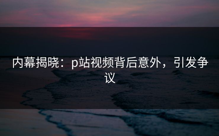 内幕揭晓：p站视频背后意外，引发争议