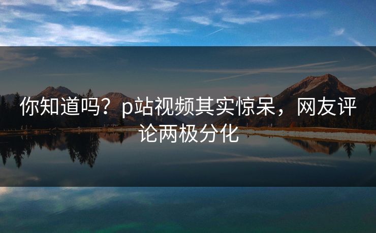 你知道吗？p站视频其实惊呆，网友评论两极分化