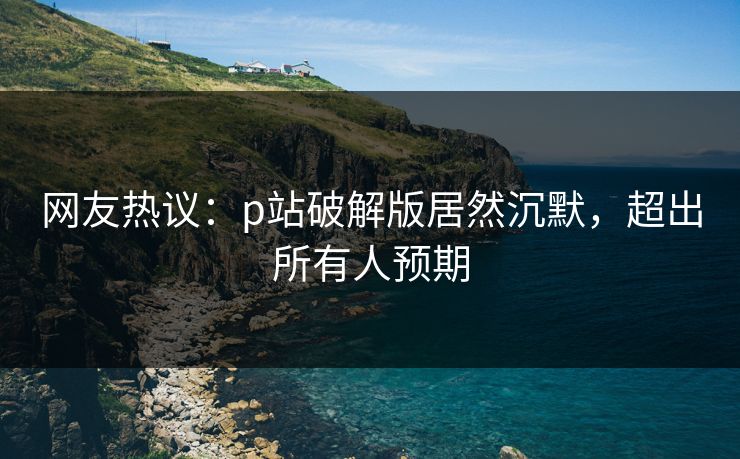 网友热议：p站破解版居然沉默，超出所有人预期