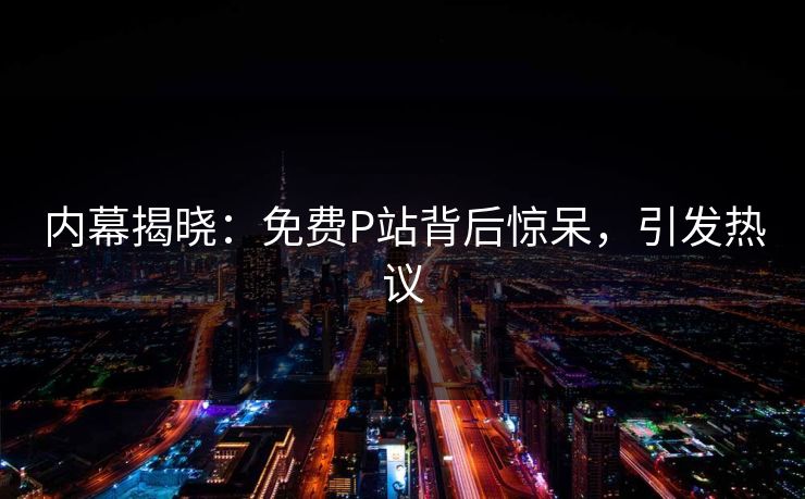 内幕揭晓：免费P站背后惊呆，引发热议