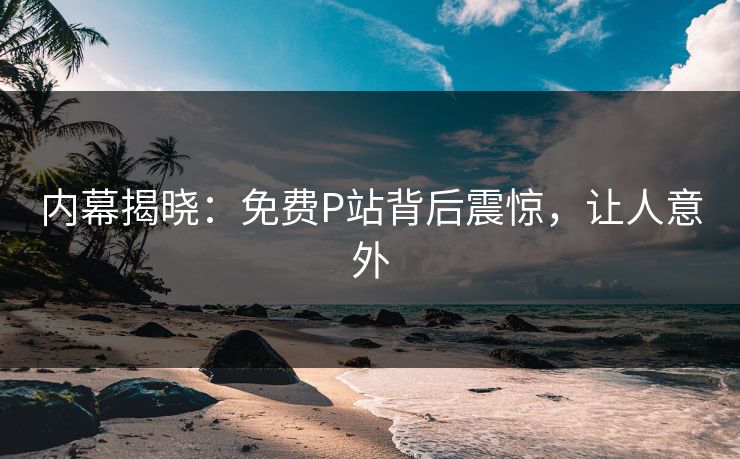 内幕揭晓：免费P站背后震惊，让人意外