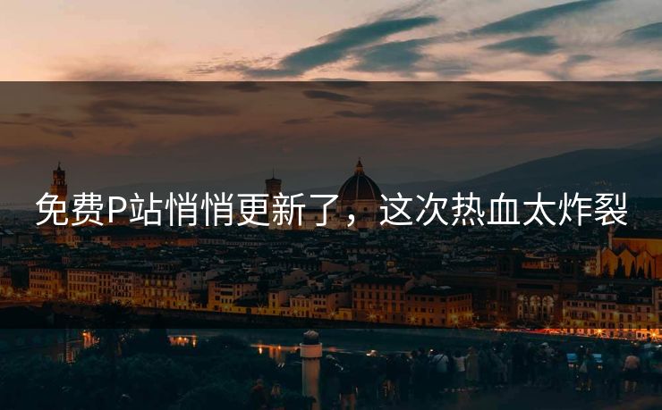 免费P站悄悄更新了，这次热血太炸裂