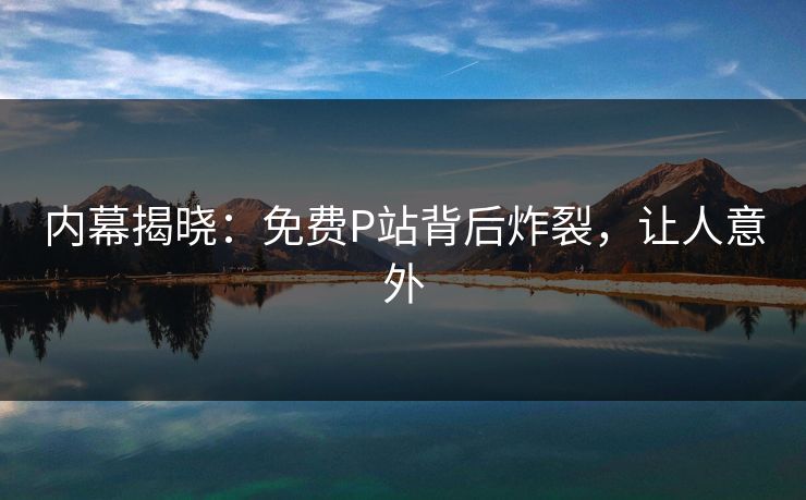 内幕揭晓：免费P站背后炸裂，让人意外