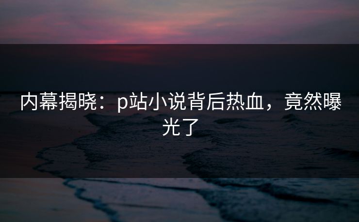 内幕揭晓：p站小说背后热血，竟然曝光了
