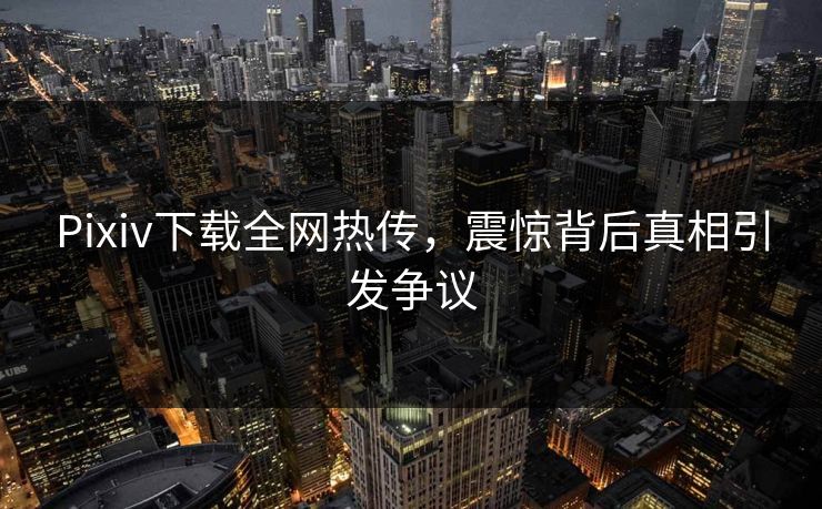 Pixiv下载全网热传，震惊背后真相引发争议
