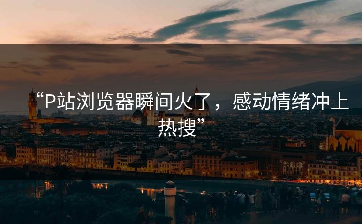 “P站浏览器瞬间火了，感动情绪冲上热搜”