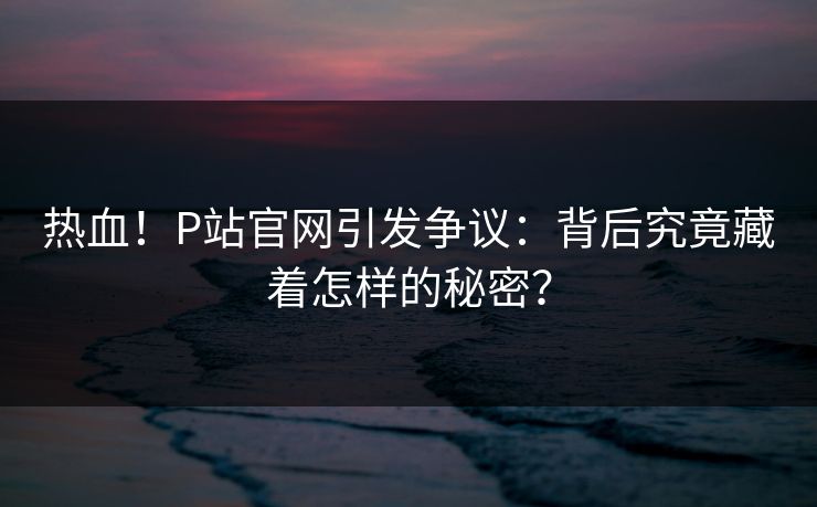 热血！P站官网引发争议：背后究竟藏着怎样的秘密？