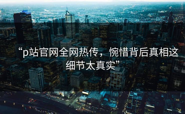 “p站官网全网热传，惋惜背后真相这细节太真实”