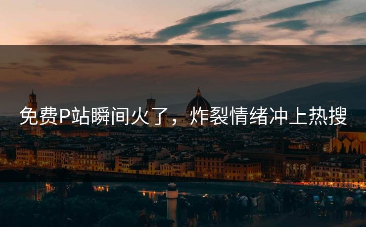 免费P站瞬间火了，炸裂情绪冲上热搜