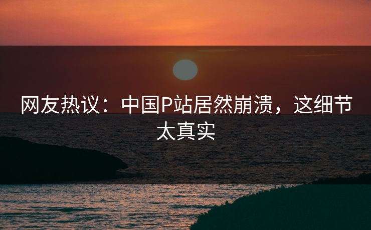 网友热议：中国P站居然崩溃，这细节太真实
