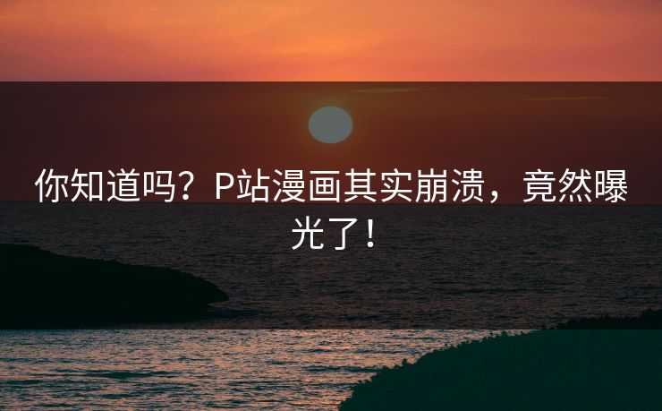 你知道吗？P站漫画其实崩溃，竟然曝光了！