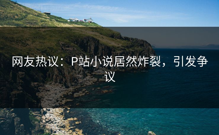 网友热议：P站小说居然炸裂，引发争议