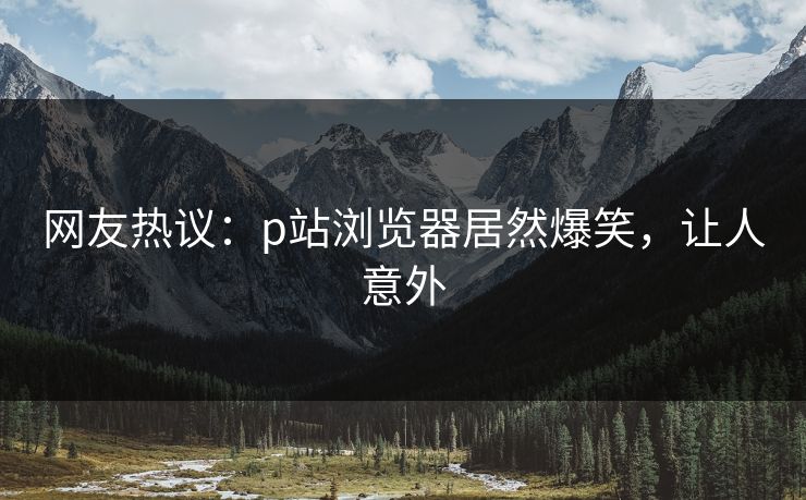 网友热议：p站浏览器居然爆笑，让人意外