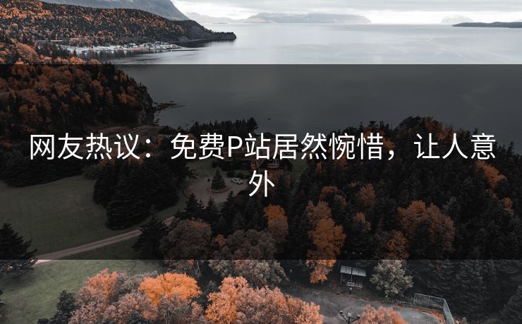 网友热议：免费P站居然惋惜，让人意外