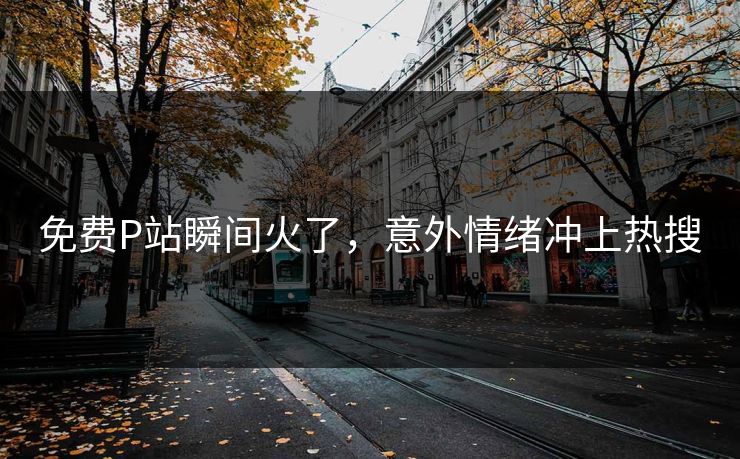 免费P站瞬间火了，意外情绪冲上热搜