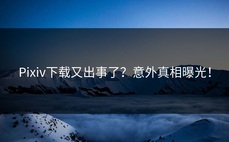 Pixiv下载又出事了？意外真相曝光！