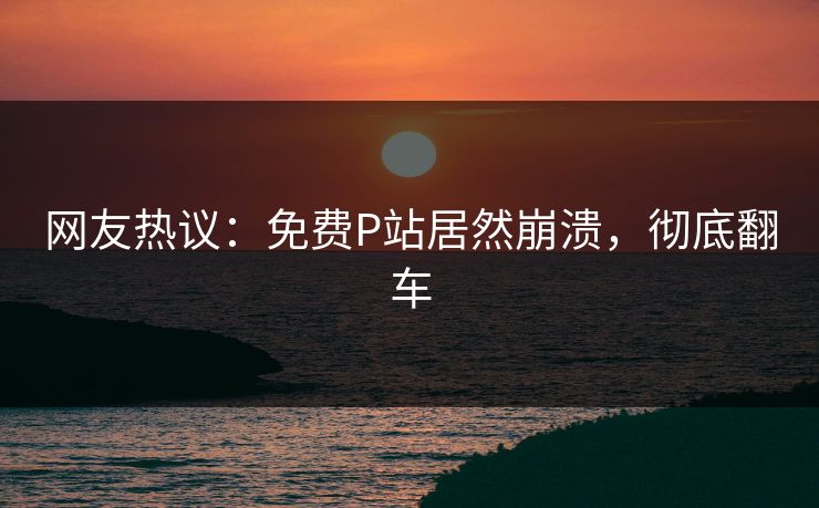 网友热议：免费P站居然崩溃，彻底翻车