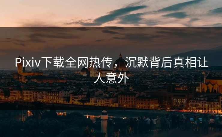 Pixiv下载全网热传，沉默背后真相让人意外