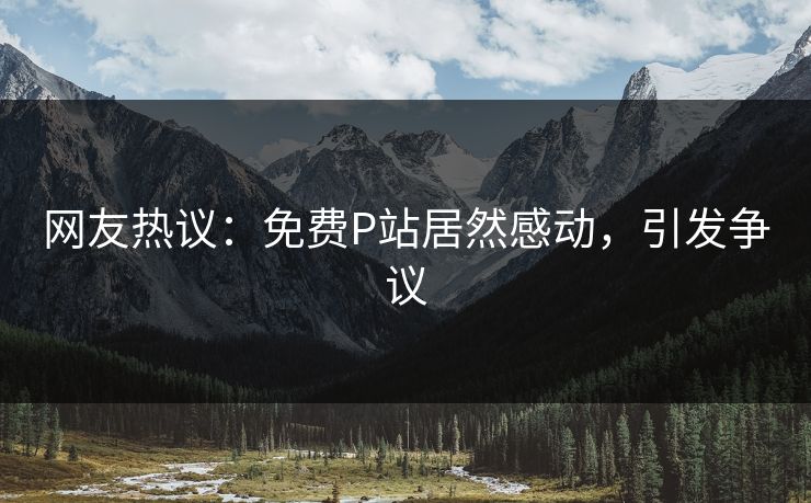 网友热议：免费P站居然感动，引发争议