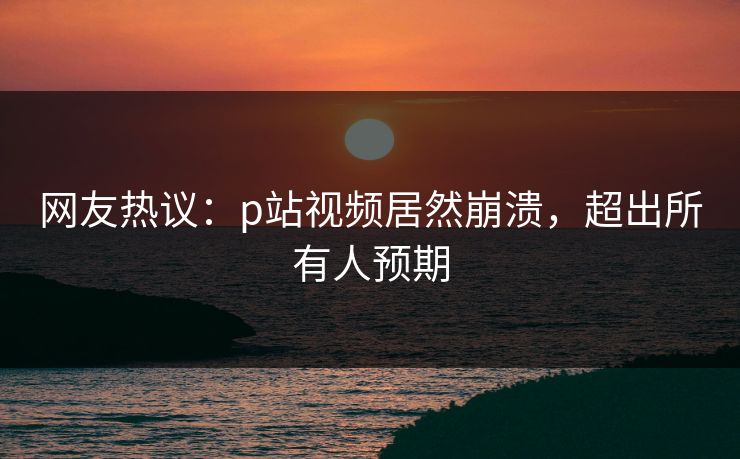网友热议：p站视频居然崩溃，超出所有人预期
