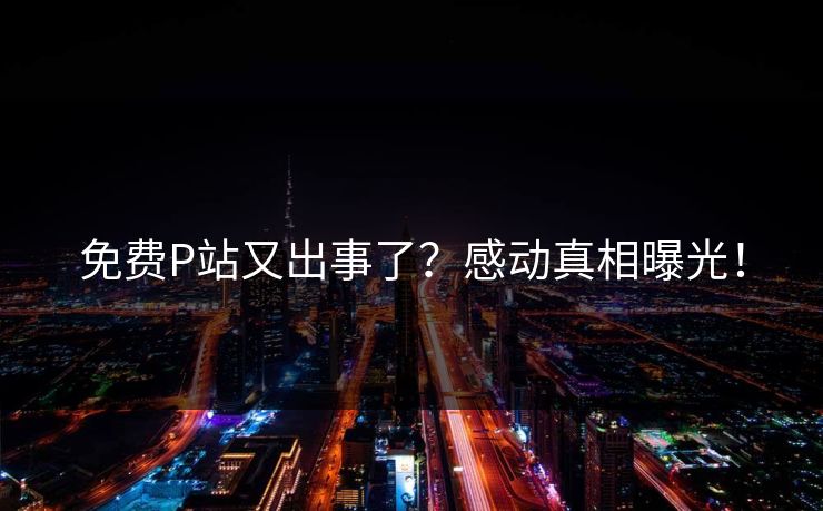 免费P站又出事了？感动真相曝光！