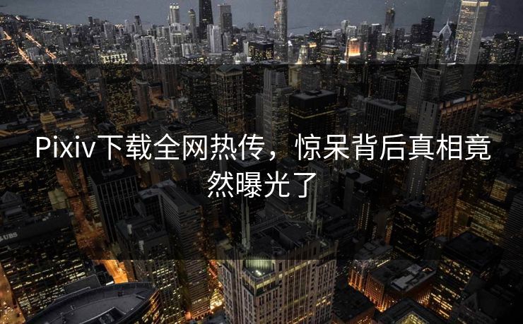 Pixiv下载全网热传，惊呆背后真相竟然曝光了