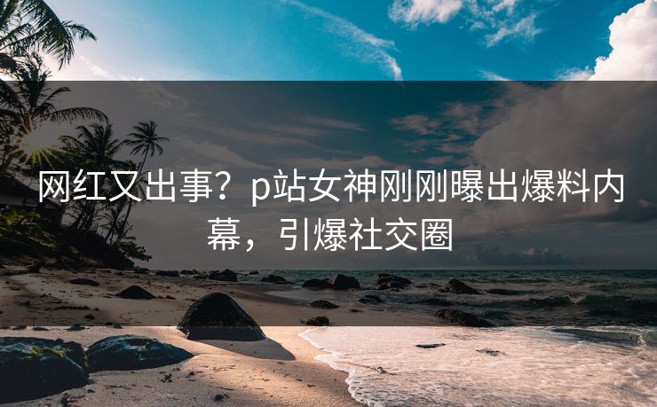 网红又出事？p站女神刚刚曝出爆料内幕，引爆社交圈