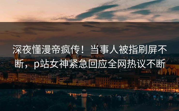 深夜懂漫帝疯传！当事人被指刷屏不断，p站女神紧急回应全网热议不断