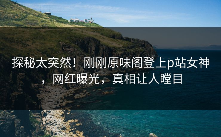 探秘太突然！刚刚原味阁登上p站女神，网红曝光，真相让人瞠目