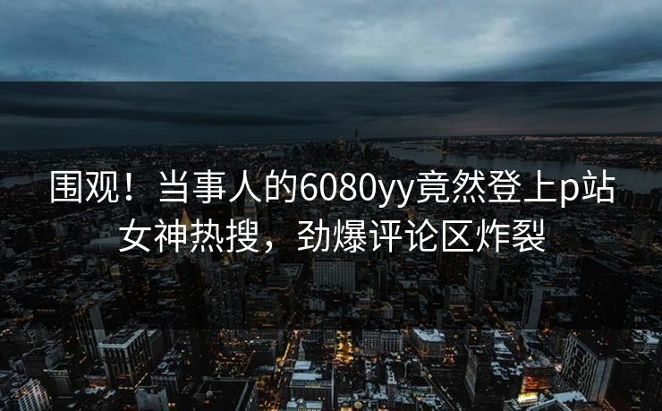 围观！当事人的6080yy竟然登上p站女神热搜，劲爆评论区炸裂