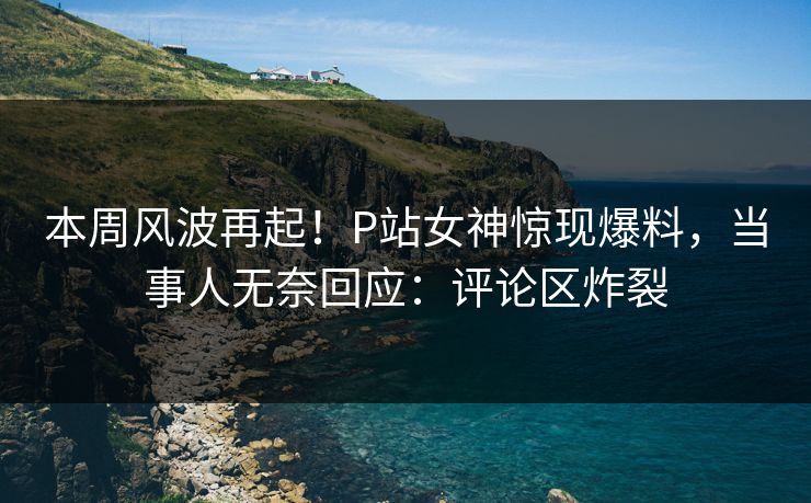 本周风波再起！P站女神惊现爆料，当事人无奈回应：评论区炸裂