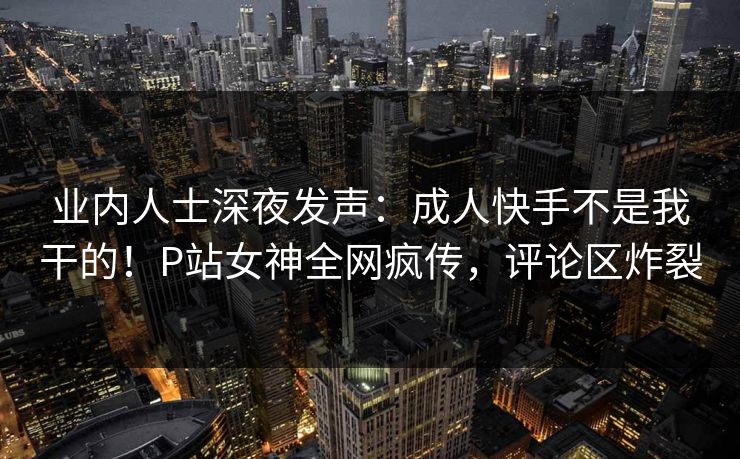 业内人士深夜发声：成人快手不是我干的！P站女神全网疯传，评论区炸裂
