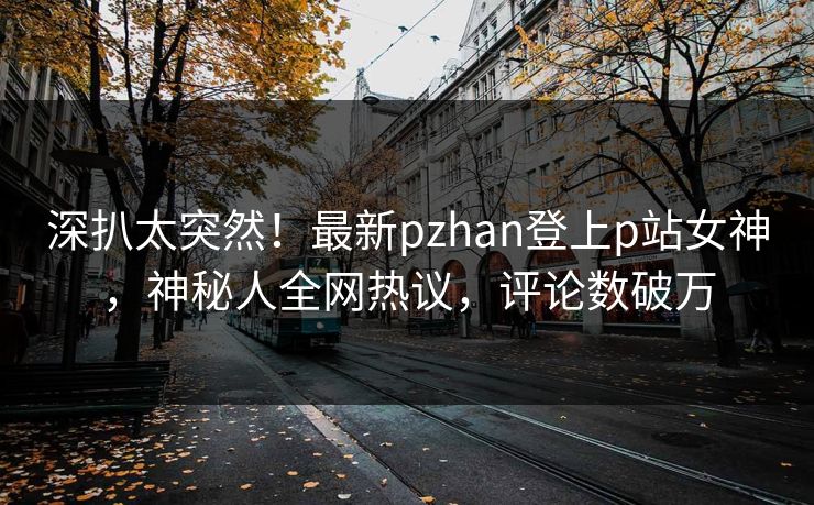 深扒太突然！最新pzhan登上p站女神，神秘人全网热议，评论数破万